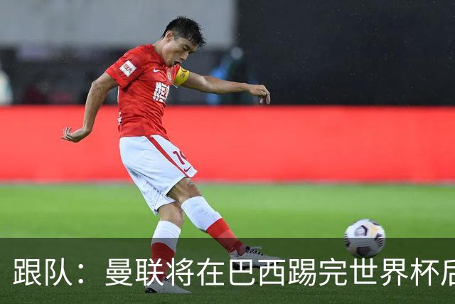 跟队：曼联将在巴西踢完世界杯后官宣埃德松 他将缺席前2场热身赛